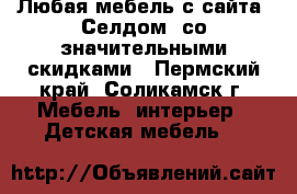 Любая мебель с сайта “Селдом“ со значительными скидками - Пермский край, Соликамск г. Мебель, интерьер » Детская мебель   